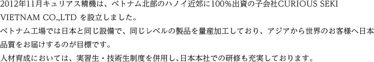 2012年11月キュリアス精機は、ベトナム北部のハノイ近郊に100％出資の子会社CURIOUS SEKI VIETNAM CO.,LTD を設立しました。　ベトナム工場では日本と同じ設備で、同じレベルの製品を量産加工しており、アジアから世界のお客様へ日本品質をお届けするのが目標です。　人材育成においては、実習生・技術生制度を併用し､日本本社での研修も充実しております。　